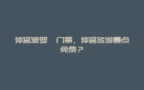 仲宫波罗峪门票，仲宫旅游景点免费？