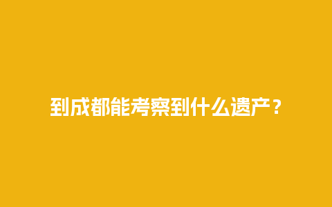 到成都能考察到什么遗产？