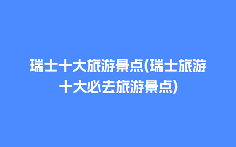 瑞士十大旅游景点(瑞士旅游十大必去旅游景点)