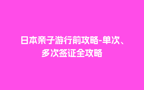 日本亲子游行前攻略-单次、多次签证全攻略