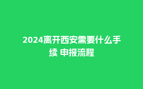 2024离开西安需要什么手续 申报流程