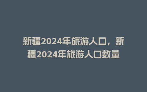 新疆2024年旅游人口，新疆2024年旅游人口数量