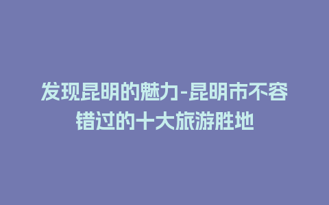 发现昆明的魅力-昆明市不容错过的十大旅游胜地