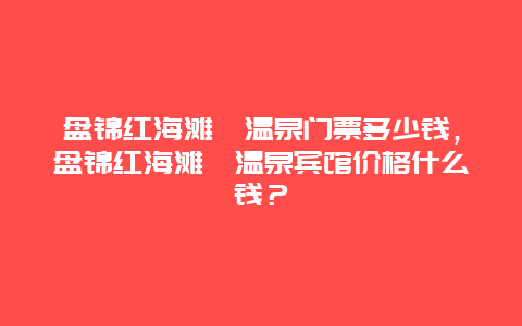 盘锦红海滩沁温泉门票多少钱，盘锦红海滩沁温泉宾馆价格什么钱？