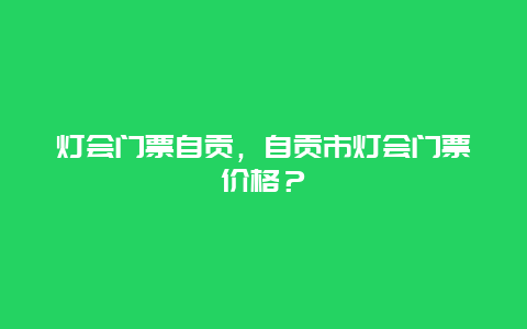 灯会门票自贡，自贡市灯会门票价格？