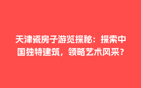 天津瓷房子游览探秘：探索中国独特建筑，领略艺术风采？