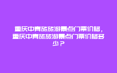 重庆中青旅旅游景点门票价格，重庆中青旅旅游景点门票价格多少？