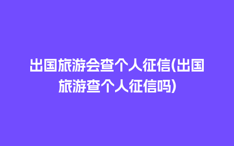 出国旅游会查个人征信(出国旅游查个人征信吗)