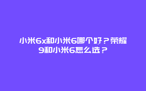 小米6x和小米6哪个好？荣耀9和小米6怎么选？