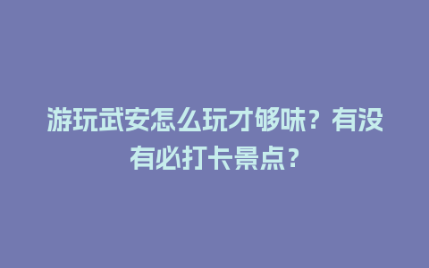 游玩武安怎么玩才够味？有没有必打卡景点？