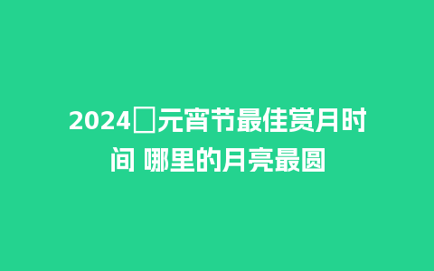 2024​元宵节最佳赏月时间 哪里的月亮最圆