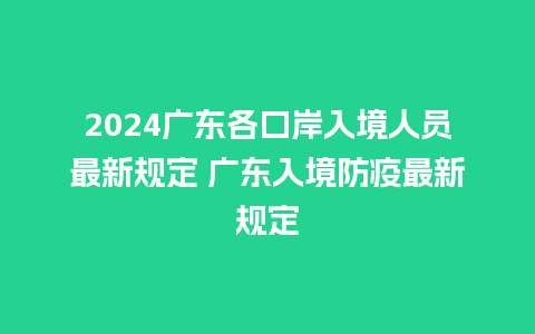 2024广东各口岸入境人员最新规定 广东入境防疫最新规定