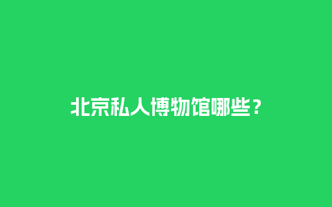 北京私人博物馆哪些？