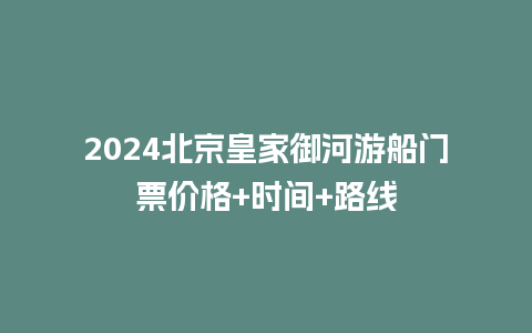 2024北京皇家御河游船门票价格+时间+路线