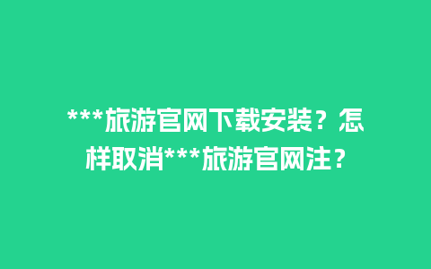 ***旅游官网下载安装？怎样取消***旅游官网注？