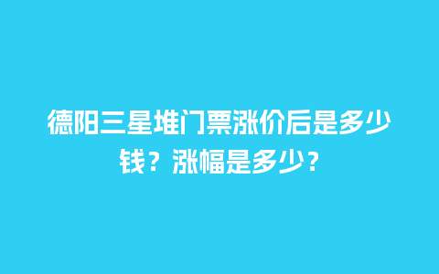 德阳三星堆门票涨价后是多少钱？涨幅是多少？