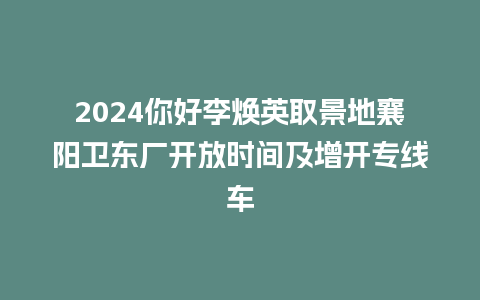 2024你好李焕英取景地襄阳卫东厂开放时间及增开专线车