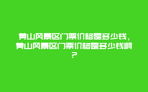 黄山风景区门票价格是多少钱，黄山风景区门票价格是多少钱啊？