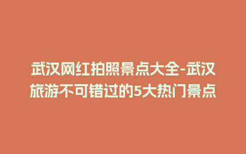 武汉网红拍照景点大全-武汉旅游不可错过的5大热门景点