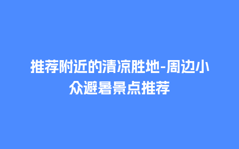 推荐附近的清凉胜地-周边小众避暑景点推荐