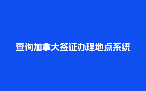 查询加拿大签证办理地点系统