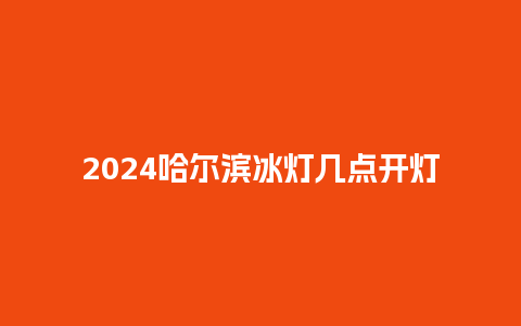 2024哈尔滨冰灯几点开灯