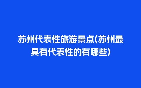 苏州代表性旅游景点(苏州最具有代表性的有哪些)