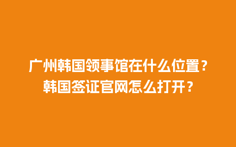 广州韩国领事馆在什么位置？韩国签证官网怎么打开？