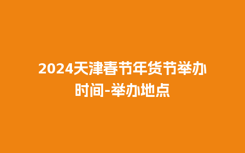 2024天津春节年货节举办时间-举办地点