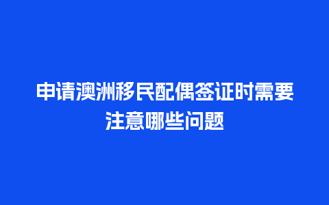 申请澳洲移民配偶签证时需要注意哪些问题