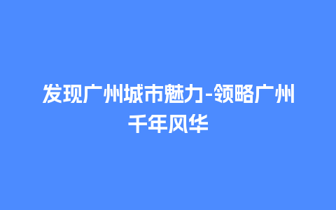 发现广州城市魅力-领略广州千年风华