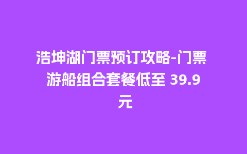 浩坤湖门票预订攻略-门票 游船组合套餐低至 39.9 元