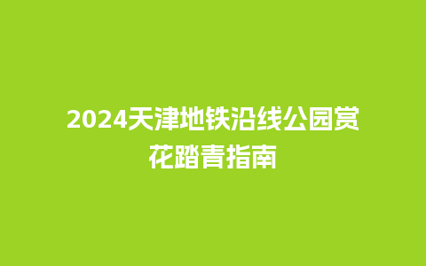 2024天津地铁沿线公园赏花踏青指南