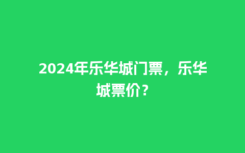 2024年乐华城门票，乐华城票价？