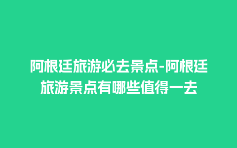 阿根廷旅游必去景点-阿根廷旅游景点有哪些值得一去