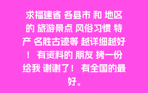 求福建省 各县市 和 地区的 旅游景点 风俗习惯 特产 名胜古迹等 越详细越好！ 有资料的 朋友 拷一份给我 谢谢了！ 有全国的最好。