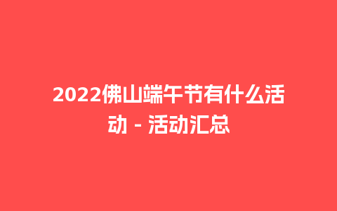 2022佛山端午节有什么活动 – 活动汇总