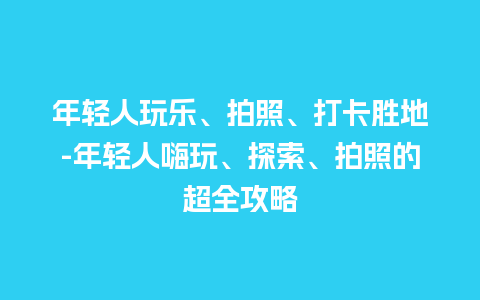 年轻人玩乐、拍照、打卡胜地-年轻人嗨玩、探索、拍照的超全攻略