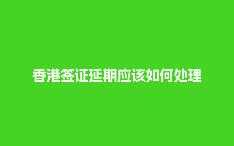 香港签证延期应该如何处理