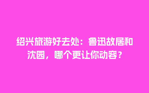 绍兴旅游好去处：鲁迅故居和沈园，哪个更让你动容？