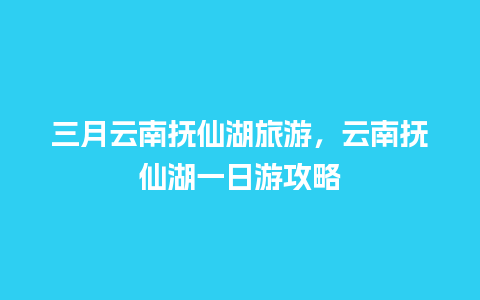 三月云南抚仙湖旅游，云南抚仙湖一日游攻略