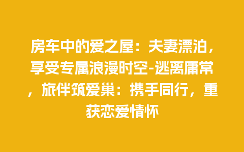 房车中的爱之屋：夫妻漂泊，享受专属浪漫时空-逃离庸常，旅伴筑爱巢：携手同行，重获恋爱情怀