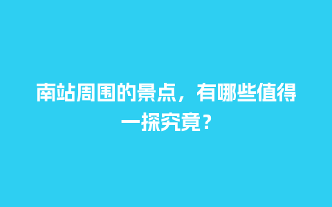 南站周围的景点，有哪些值得一探究竟？