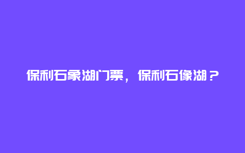 保利石象湖门票，保利石像湖？