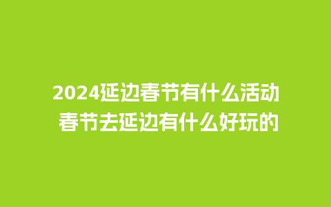 2024延边春节有什么活动 春节去延边有什么好玩的