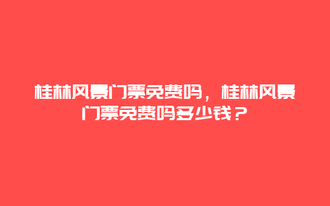 桂林风景门票免费吗，桂林风景门票免费吗多少钱？