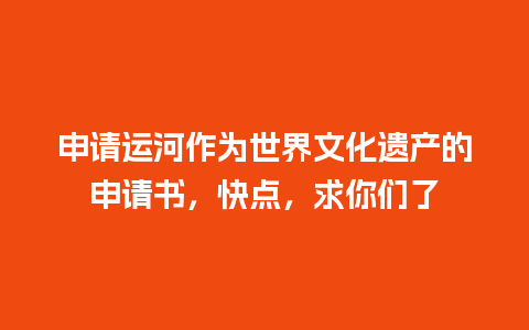 申请运河作为世界文化遗产的申请书，快点，求你们了