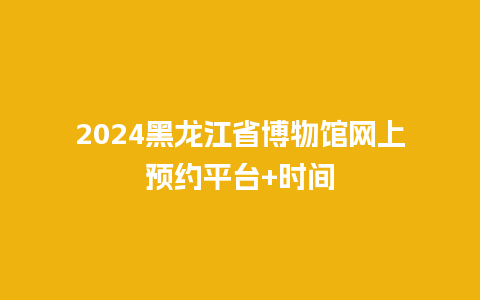 2024黑龙江省博物馆网上预约平台+时间