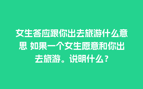 女生答应跟你出去旅游什么意思 如果一个女生愿意和你出去旅游。说明什么？