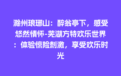 滁州琅琊山：醉翁亭下，感受悠然情怀-芜湖方特欢乐世界：体验惊险刺激，享受欢乐时光